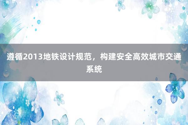 遵循2013地铁设计规范，构建安全高效城市交通系统