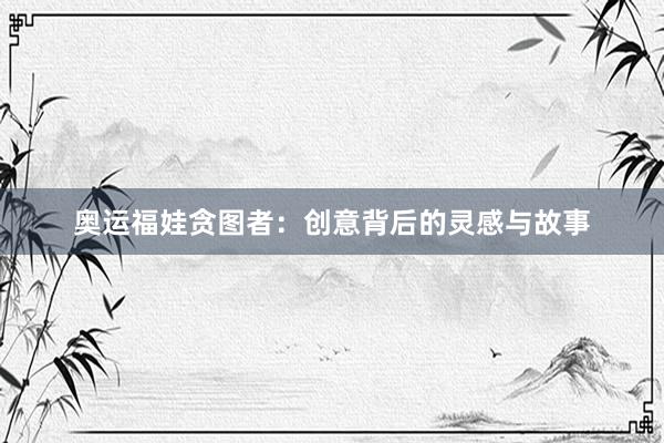 奥运福娃贪图者：创意背后的灵感与故事